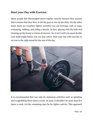 Page | 40
Start your Day with Exercise
Many people feel discouraged about regular exercise because they assume
that it means that they have to hit the gym or run 25 km daily. On the other
hand, there are countless lighter activities you can leverage, such as yoga,
swimming, walking, and riding a bicycle. In fact, playing with the kids and
cleaning up the house is a form of exercise. So, it isn’t until you squat double
your bodyweight before you can stay active. Start your day with exercise to
set you in the right mood for the rest of the day.
It is recommended that you only do strenuous activities such as sprinting
and weightlifting three times a week. At most, it shouldn’t be more than five
times a week. Let the remaining days be for lighter activity. This approach
 