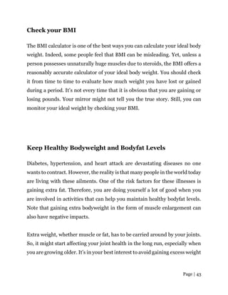 Page | 43
Check your BMI
The BMI calculator is one of the best ways you can calculate your ideal body
weight. Indeed, some people feel that BMI can be misleading. Yet, unless a
person possesses unnaturally huge muscles due to steroids, the BMI offers a
reasonably accurate calculator of your ideal body weight. You should check
it from time to time to evaluate how much weight you have lost or gained
during a period. It’s not every time that it is obvious that you are gaining or
losing pounds. Your mirror might not tell you the true story. Still, you can
monitor your ideal weight by checking your BMI.
Keep Healthy Bodyweight and Bodyfat Levels
Diabetes, hypertension, and heart attack are devastating diseases no one
wants to contract. However, the reality is that many people in the world today
are living with these ailments. One of the risk factors for these illnesses is
gaining extra fat. Therefore, you are doing yourself a lot of good when you
are involved in activities that can help you maintain healthy bodyfat levels.
Note that gaining extra bodyweight in the form of muscle enlargement can
also have negative impacts.
Extra weight, whether muscle or fat, has to be carried around by your joints.
So, it might start affecting your joint health in the long run, especially when
you are growing older. It’s in your best interest to avoid gaining excess weight
 