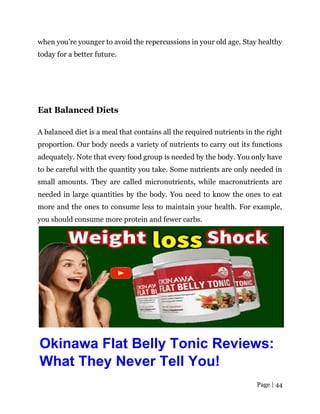 Page | 44
when you’re younger to avoid the repercussions in your old age. Stay healthy
today for a better future.
Eat Balanced Diets
A balanced diet is a meal that contains all the required nutrients in the right
proportion. Our body needs a variety of nutrients to carry out its functions
adequately. Note that every food group is needed by the body. You only have
to be careful with the quantity you take. Some nutrients are only needed in
small amounts. They are called micronutrients, while macronutrients are
needed in large quantities by the body. You need to know the ones to eat
more and the ones to consume less to maintain your health. For example,
you should consume more protein and fewer carbs.
Okinawa Flat Belly Tonic Reviews:
What They Never Tell You!
 