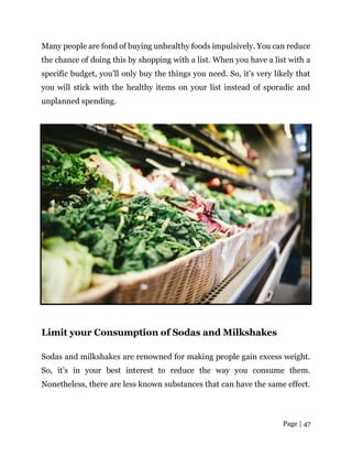 Page | 47
Many people are fond of buying unhealthy foods impulsively. You can reduce
the chance of doing this by shopping with a list. When you have a list with a
specific budget, you’ll only buy the things you need. So, it’s very likely that
you will stick with the healthy items on your list instead of sporadic and
unplanned spending.
Limit your Consumption of Sodas and Milkshakes
Sodas and milkshakes are renowned for making people gain excess weight.
So, it’s in your best interest to reduce the way you consume them.
Nonetheless, there are less known substances that can have the same effect.
 