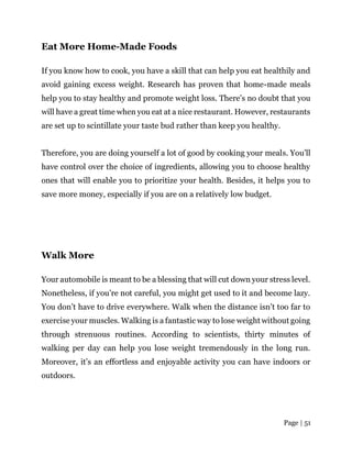 Page | 51
Eat More Home-Made Foods
If you know how to cook, you have a skill that can help you eat healthily and
avoid gaining excess weight. Research has proven that home-made meals
help you to stay healthy and promote weight loss. There’s no doubt that you
will have a great time when you eat at a nice restaurant. However, restaurants
are set up to scintillate your taste bud rather than keep you healthy.
Therefore, you are doing yourself a lot of good by cooking your meals. You’ll
have control over the choice of ingredients, allowing you to choose healthy
ones that will enable you to prioritize your health. Besides, it helps you to
save more money, especially if you are on a relatively low budget.
Walk More
Your automobile is meant to be a blessing that will cut down your stress level.
Nonetheless, if you’re not careful, you might get used to it and become lazy.
You don’t have to drive everywhere. Walk when the distance isn’t too far to
exercise your muscles. Walking is a fantastic way to lose weight without going
through strenuous routines. According to scientists, thirty minutes of
walking per day can help you lose weight tremendously in the long run.
Moreover, it’s an effortless and enjoyable activity you can have indoors or
outdoors.
 