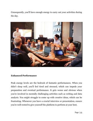 Page | 55
Consequently, you’ll have enough energy to carry out your activities during
the day.
Enhanced Performance
Peak energy levels are the bedrock of fantastic performances. When you
didn’t sleep well, you’ll feel tired and stressed, which can impede your
preparation and eventual performance. It gets worse and obvious when
you’re involved in mentally challenging activities such as writing and data
analysis. You might struggle to come up with creative ideas, which can be
frustrating. Whenever you have a crucial interview or presentation, ensure
you’re well-rested to give yourself the platform to perform at your best.
 