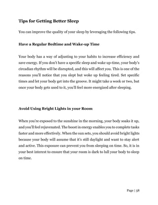 Page | 58
Tips for Getting Better Sleep
You can improve the quality of your sleep by leveraging the following tips.
Have a Regular Bedtime and Wake-up Time
Your body has a way of adjusting to your habits to increase efficiency and
save energy. If you don’t have a specific sleep and wake up-time, your body’s
circadian rhythm will be disrupted, and this will affect you. This is one of the
reasons you’ll notice that you slept but woke up feeling tired. Set specific
times and let your body get into the groove. It might take a week or two, but
once your body gets used to it, you’ll feel more energized after sleeping.
Avoid Using Bright Lights in your Room
When you’re exposed to the sunshine in the morning, your body soaks it up,
and you’ll feel rejuvenated. The boost in energy enables you to complete tasks
faster and more effectively. When the sun sets, you should avoid bright lights
because your body will assume that it’s still daylight and want to stay alert
and active. This exposure can prevent you from sleeping on time. So, it is in
your best interest to ensure that your room is dark to lull your body to sleep
on time.
 