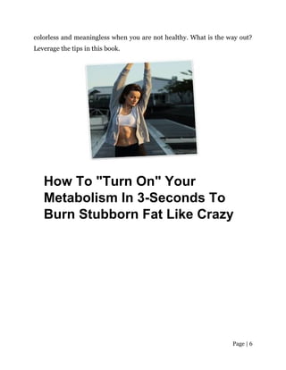 Page | 6
colorless and meaningless when you are not healthy. What is the way out?
Leverage the tips in this book.
How To "Turn On" Your
Metabolism In 3-Seconds To
Burn Stubborn Fat Like Crazy
 