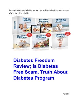 Page | 70
inculcating the healthy habits you have learned in this book to make the most
of your experience in life.
Diabetes Freedom
Review; Is Diabetes
Free Scam, Truth About
Diabetes Program
 