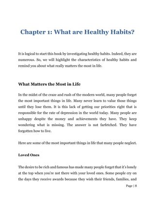 Page | 8
Chapter 1: What are Healthy Habits?
It is logical to start this book by investigating healthy habits. Indeed, they are
numerous. So, we will highlight the characteristics of healthy habits and
remind you about what really matters the most in life.
What Matters the Most in Life
In the midst of the craze and rush of the modern world, many people forget
the most important things in life. Many never learn to value those things
until they lose them. It is this lack of getting our priorities right that is
responsible for the rate of depression in the world today. Many people are
unhappy despite the money and achievements they have. They keep
wondering what is missing. The answer is not farfetched. They have
forgotten how to live.
Here are some of the most important things in life that many people neglect.
Loved Ones
The desire to be rich and famous has made many people forget that it’s lonely
at the top when you’re not there with your loved ones. Some people cry on
the days they receive awards because they wish their friends, families, and
 