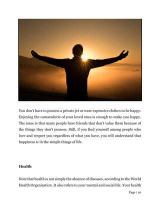 Page | 10
You don’t have to possess a private jet or wear expensive clothes to be happy.
Enjoying the camaraderie of your loved ones is enough to make you happy.
The issue is that many people have friends that don’t value them because of
the things they don’t possess. Still, if you find yourself among people who
love and respect you regardless of what you have, you will understand that
happiness is in the simple things of life.
Health
Note that health is not simply the absence of diseases, according to the World
Health Organization. It also refers to your mental and social life. Your health
 