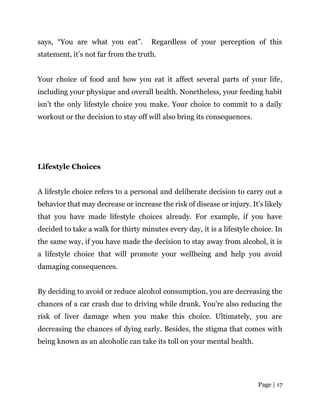 Page | 17
says, “You are what you eat”. Regardless of your perception of this
statement, it’s not far from the truth.
Your choice of food and how you eat it affect several parts of your life,
including your physique and overall health. Nonetheless, your feeding habit
isn’t the only lifestyle choice you make. Your choice to commit to a daily
workout or the decision to stay off will also bring its consequences.
Lifestyle Choices
A lifestyle choice refers to a personal and deliberate decision to carry out a
behavior that may decrease or increase the risk of disease or injury. It’s likely
that you have made lifestyle choices already. For example, if you have
decided to take a walk for thirty minutes every day, it is a lifestyle choice. In
the same way, if you have made the decision to stay away from alcohol, it is
a lifestyle choice that will promote your wellbeing and help you avoid
damaging consequences.
By deciding to avoid or reduce alcohol consumption, you are decreasing the
chances of a car crash due to driving while drunk. You’re also reducing the
risk of liver damage when you make this choice. Ultimately, you are
decreasing the chances of dying early. Besides, the stigma that comes with
being known as an alcoholic can take its toll on your mental health.
 