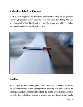 Page | 18
Unhealthy Lifestyle Choices
Most of the lifestyle choices that have been mentioned so far are positive.
However, there are negative ones too. They can cause devastating damages
to the person that has this lifestyle and also the people around them. Below
are examples of unhealthy lifestyle choices.
Smoking
An example of a negative lifestyle choice is smoking. It is a major risk factor
for different cancers, including lung cancer. Smoking doesn’t only affect the
smoker; it also has destructive impacts on the people around the smoker. For
example, the individuals around a smoker are also inhaling the smoke
 