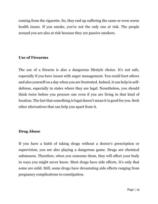 Page | 19
coming from the cigarette. So, they end up suffering the same or even worse
health issues. If you smoke, you’re not the only one at risk. The people
around you are also at risk because they are passive smokers.
Use of Firearms
The use of a firearm is also a dangerous lifestyle choice. It’s not safe,
especially if you have issues with anger management. You could hurt others
and also yourself on a day when you are frustrated. Indeed, it can help in self-
defense, especially in states where they are legal. Nonetheless, you should
think twice before you procure one even if you are living in that kind of
location. The fact that something is legal doesn’t mean it is good for you. Seek
other alternatives that can help you apart from it.
Drug Abuse
If you have a habit of taking drugs without a doctor’s prescription or
supervision, you are also playing a dangerous game. Drugs are chemical
substances. Therefore, when you consume them, they will affect your body
in ways you might never know. Most drugs have side effects. It’s only that
some are mild. Still, some drugs have devastating side effects ranging from
pregnancy complications to constipation.
 