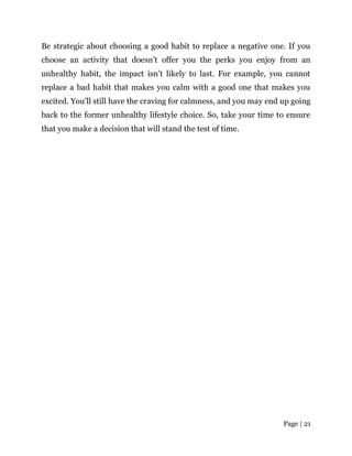 Page | 21
Be strategic about choosing a good habit to replace a negative one. If you
choose an activity that doesn’t offer you the perks you enjoy from an
unhealthy habit, the impact isn’t likely to last. For example, you cannot
replace a bad habit that makes you calm with a good one that makes you
excited. You’ll still have the craving for calmness, and you may end up going
back to the former unhealthy lifestyle choice. So, take your time to ensure
that you make a decision that will stand the test of time.
 