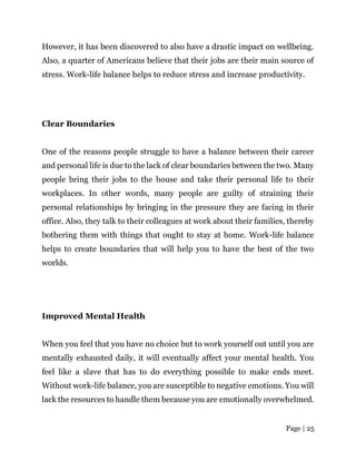 Page | 25
However, it has been discovered to also have a drastic impact on wellbeing.
Also, a quarter of Americans believe that their jobs are their main source of
stress. Work-life balance helps to reduce stress and increase productivity.
Clear Boundaries
One of the reasons people struggle to have a balance between their career
and personal life is due to the lack of clear boundaries between the two. Many
people bring their jobs to the house and take their personal life to their
workplaces. In other words, many people are guilty of straining their
personal relationships by bringing in the pressure they are facing in their
office. Also, they talk to their colleagues at work about their families, thereby
bothering them with things that ought to stay at home. Work-life balance
helps to create boundaries that will help you to have the best of the two
worlds.
Improved Mental Health
When you feel that you have no choice but to work yourself out until you are
mentally exhausted daily, it will eventually affect your mental health. You
feel like a slave that has to do everything possible to make ends meet.
Without work-life balance, you are susceptible to negative emotions. You will
lack the resources to handle them because you are emotionally overwhelmed.
 
