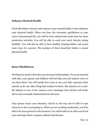 Page | 26
Enhance Physical Health
Work-life balance doesn’t only improve your mental health; it also enhances
your physical health. When you have the necessary equilibrium in your
career and personal life, you will be more relaxed and create time for more
productive activities. You will be able to cook your meal, thereby eating
healthily. You will also be able to have healthy sleeping habits and create
more time for exercise. The product of these beneficial habits is sound
physical health.
Boost Mindfulness
Working too much will strain your personal relationships. If you are married
with kids, your spouse and children will feel that your job matters more to
you than them. You will hardly have time to see your kids represent their
schools or do any other thing that matters to them. The absence of a work-
life balance is one of the reasons some marriages that started well broke
down and eventually deteriorated into divorces.
Your spouse wants your attention, and he or she may not be able to cope
when he or she is not getting it. When you are working moderately, you’ll be
able to be more present in the moment. You will be able to sit with your loved
ones and enjoy their company without interference.
 