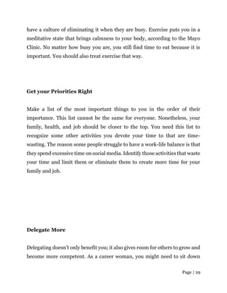 Page | 29
have a culture of eliminating it when they are busy. Exercise puts you in a
meditative state that brings calmness to your body, according to the Mayo
Clinic. No matter how busy you are, you still find time to eat because it is
important. You should also treat exercise that way.
Get your Priorities Right
Make a list of the most important things to you in the order of their
importance. This list cannot be the same for everyone. Nonetheless, your
family, health, and job should be closer to the top. You need this list to
recognize some other activities you devote your time to that are time-
wasting. The reason some people struggle to have a work-life balance is that
they spend excessive time on social media. Identify those activities that waste
your time and limit them or eliminate them to create more time for your
family and job.
Delegate More
Delegating doesn’t only benefit you; it also gives room for others to grow and
become more competent. As a career woman, you might need to sit down
 