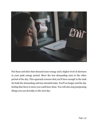 Page | 37
Put those activities that demand more energy and a higher level of alertness
in your peak energy period. Move the less demanding ones to the other
period of the day. This approach ensures that you’ll have enough in the tank
for both the demanding and less stressful tasks. You’ll no longer end the day
feeling that there is more you could have done. You will also stop postponing
things you can do today to the next day.
 