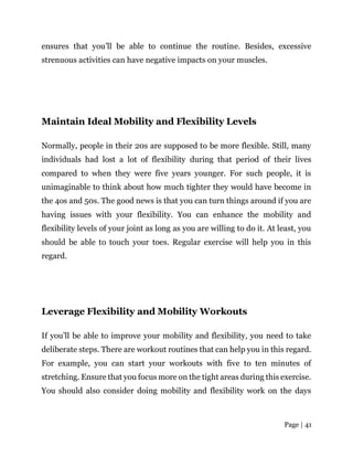 Page | 41
ensures that you’ll be able to continue the routine. Besides, excessive
strenuous activities can have negative impacts on your muscles.
Maintain Ideal Mobility and Flexibility Levels
Normally, people in their 20s are supposed to be more flexible. Still, many
individuals had lost a lot of flexibility during that period of their lives
compared to when they were five years younger. For such people, it is
unimaginable to think about how much tighter they would have become in
the 4os and 50s. The good news is that you can turn things around if you are
having issues with your flexibility. You can enhance the mobility and
flexibility levels of your joint as long as you are willing to do it. At least, you
should be able to touch your toes. Regular exercise will help you in this
regard.
Leverage Flexibility and Mobility Workouts
If you’ll be able to improve your mobility and flexibility, you need to take
deliberate steps. There are workout routines that can help you in this regard.
For example, you can start your workouts with five to ten minutes of
stretching. Ensure that you focus more on the tight areas during this exercise.
You should also consider doing mobility and flexibility work on the days
 