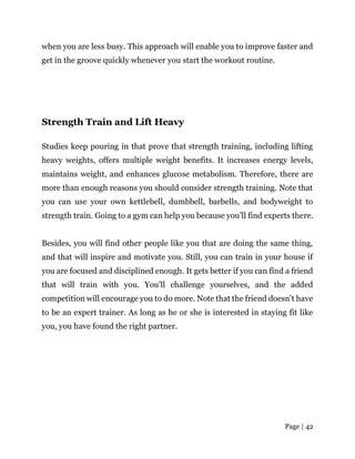 Page | 42
when you are less busy. This approach will enable you to improve faster and
get in the groove quickly whenever you start the workout routine.
Strength Train and Lift Heavy
Studies keep pouring in that prove that strength training, including lifting
heavy weights, offers multiple weight benefits. It increases energy levels,
maintains weight, and enhances glucose metabolism. Therefore, there are
more than enough reasons you should consider strength training. Note that
you can use your own kettlebell, dumbbell, barbells, and bodyweight to
strength train. Going to a gym can help you because you’ll find experts there.
Besides, you will find other people like you that are doing the same thing,
and that will inspire and motivate you. Still, you can train in your house if
you are focused and disciplined enough. It gets better if you can find a friend
that will train with you. You’ll challenge yourselves, and the added
competition will encourage you to do more. Note that the friend doesn’t have
to be an expert trainer. As long as he or she is interested in staying fit like
you, you have found the right partner.
 