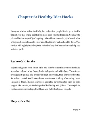 Page | 46
Chapter 6: Healthy Diet Hacks
Everyone wishes to live healthily, but only a few people live in good health.
This shows that living healthily is more than wishful thinking. You have to
take deliberate steps if you’re going to be able to maintain your health. One
of the most crucial ways to enjoy good health is by eating healthy diets. This
section will highlight and explore some healthy diet hacks that can help you
in this regard.
Reduce Carb Intake
Sugars and grains from which fiber and other nutrients have been removed
are called refined carbs. Examples include pasta and white flour. These foods
are digested quickly and are low in fiber. Therefore, they only keep you full
for a short period. You’ll soon desire to eat more not long after eating them.
Instead of them, choose sources of complex carbohydrates such as oats,
veggies like carrots, or ancient grains like barley and quinoa. These options
contain more nutrients and will keep you fuller for longer periods.
Shop with a List
 