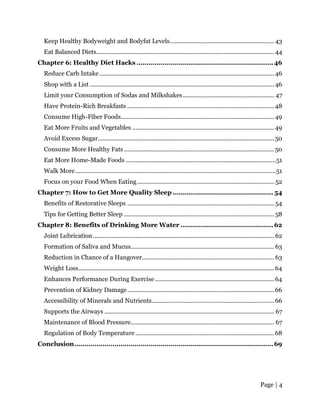 Page | 4
Keep Healthy Bodyweight and Bodyfat Levels................................................................ 43
Eat Balanced Diets............................................................................................................. 44
Chapter 6: Healthy Diet Hacks ....................................................................46
Reduce Carb Intake ...........................................................................................................46
Shop with a List .................................................................................................................46
Limit your Consumption of Sodas and Milkshakes........................................................ 47
Have Protein-Rich Breakfasts ..........................................................................................48
Consume High-Fiber Foods..............................................................................................49
Eat More Fruits and Vegetables .......................................................................................49
Avoid Excess Sugar............................................................................................................50
Consume More Healthy Fats ............................................................................................50
Eat More Home-Made Foods ............................................................................................51
Walk More...........................................................................................................................51
Focus on your Food When Eating.................................................................................... 52
Chapter 7: How to Get More Quality Sleep .................................................. 54
Benefits of Restorative Sleeps .......................................................................................... 54
Tips for Getting Better Sleep ............................................................................................ 58
Chapter 8: Benefits of Drinking More Water .............................................. 62
Joint Lubrication............................................................................................................... 62
Formation of Saliva and Mucus........................................................................................ 63
Reduction in Chance of a Hangover................................................................................. 63
Weight Loss........................................................................................................................64
Enhances Performance During Exercise.........................................................................64
Prevention of Kidney Damage..........................................................................................66
Accessibility of Minerals and Nutrients...........................................................................66
Supports the Airways ........................................................................................................ 67
Maintenance of Blood Pressure........................................................................................ 67
Regulation of Body Temperature .....................................................................................68
Conclusion...................................................................................................69
 