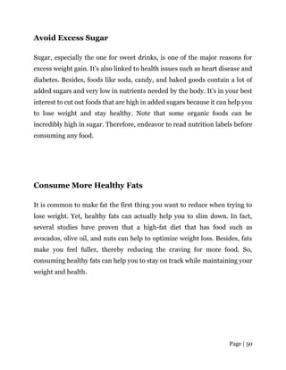Page | 50
Avoid Excess Sugar
Sugar, especially the one for sweet drinks, is one of the major reasons for
excess weight gain. It’s also linked to health issues such as heart disease and
diabetes. Besides, foods like soda, candy, and baked goods contain a lot of
added sugars and very low in nutrients needed by the body. It’s in your best
interest to cut out foods that are high in added sugars because it can help you
to lose weight and stay healthy. Note that some organic foods can be
incredibly high in sugar. Therefore, endeavor to read nutrition labels before
consuming any food.
Consume More Healthy Fats
It is common to make fat the first thing you want to reduce when trying to
lose weight. Yet, healthy fats can actually help you to slim down. In fact,
several studies have proven that a high-fat diet that has food such as
avocados, olive oil, and nuts can help to optimize weight loss. Besides, fats
make you feel fuller, thereby reducing the craving for more food. So,
consuming healthy fats can help you to stay on track while maintaining your
weight and health.
 
