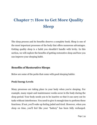 Page | 54
Chapter 7: How to Get More Quality
Sleep
The sleep process and its benefits deserve a complete book. Sleep is one of
the most important processes of the body that offers numerous advantages.
Getting quality sleep is a habit you shouldn’t handle with levity. In this
section, we will explore the benefits of getting restorative sleep and how you
can improve your sleeping habit.
Benefits of Restorative Sleeps
Below are some of the perks that come with good sleeping habits:
Peak Energy Levels
Many processes are taking place in your body when you’re sleeping. For
example, many repair and maintenance works occur in the body during the
sleep period. Your body needs you to be inactive so that it can carry out its
tasks without interference. You need to give it enough time to perform these
functions. If not, you’ll wake up feeling jaded and tired. However, when you
sleep on time, you’ll feel like your “battery” has been fully recharged.
 
