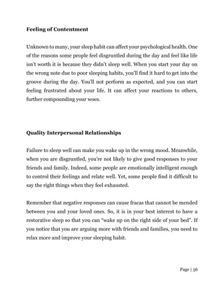 Page | 56
Feeling of Contentment
Unknown to many, your sleep habit can affect your psychological health. One
of the reasons some people feel disgruntled during the day and feel like life
isn’t worth it is because they didn’t sleep well. When you start your day on
the wrong note due to poor sleeping habits, you’ll find it hard to get into the
groove during the day. You’ll not perform as expected, and you can start
feeling frustrated about your life. It can affect your reactions to others,
further compounding your woes.
Quality Interpersonal Relationships
Failure to sleep well can make you wake up in the wrong mood. Meanwhile,
when you are disgruntled, you’re not likely to give good responses to your
friends and family. Indeed, some people are emotionally intelligent enough
to control their feelings and relate well. Yet, some people find it difficult to
say the right things when they feel exhausted.
Remember that negative responses can cause fracas that cannot be mended
between you and your loved ones. So, it is in your best interest to have a
restorative sleep so that you can “wake up on the right side of your bed”. If
you notice that you are arguing more with friends and families, you need to
relax more and improve your sleeping habit.
 