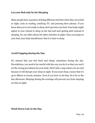 Page | 59
Let your Bed only be for Sleeping
Many people have a practice of doing different activities when they are in bed
at night, such as reading, watching TV, and pressing their phones. If you
know that you’re not ready to sleep, don’t get into your bed. Your body might
adjust to your refusal to sleep on the bed and start getting alert instead of
sleeping. So, use other places for other activities at night. Once you jump on
your bed, your body should know that it is time to sleep.
Avoid Napping during the Day
It’s natural that you feel tired and sleepy sometimes during the day.
Nevertheless, you need to be careful with the way you do it so that you won’t
set the wrong precedence for your body. Don’t take a nap unless you are sick
because it will disrupt your sleep at night. If you must sleep, ensure that it’s
up to fifteen to twenty minutes. Even if you have to do that, let it be in the
late afternoon. Sleeping during the evenings will prevent you from sleeping
on time at night.
Wind Down Late in the Day
 