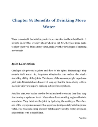 Page | 62
Chapter 8: Benefits of Drinking More
Water
There is no doubt that drinking water is an essential and beneficial habit. It
helps to ensure that we don’t choke when we eat. Yet, there are more perks
to enjoy when you drink a lot of water. Here are other advantages of drinking
more water.
Joint Lubrication
Cartilages are present in joints and discs of the spine. Interestingly, they
contain 80% water. So, long-term dehydration can reduce the shock-
absorbing ability of the joints. This is one of the reasons people experience
joint pain. Scientists have discovered long ago that the human body is like a
machine with various parts carrying out specific operations.
Just like cars, our bodies need to be maintained to ensure that they keep
functioning at optimum levels. Water does the same thing engine oils do in
a machine. They lubricate the joint by hydrating the cartilages. Therefore,
one of the ways you can ensure that you avoid joint pain is by drinking more
water. This relatively cheap and easy habit can save you the cost of getting an
appointment with a doctor later.
 