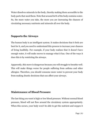 Page | 67
Water dissolves minerals in the body, thereby making them accessible to the
body parts that need them. Note that around 60% of the body contains water.
So, the more water you take, the more you are increasing the chances of
circulating necessary nutrients and minerals all over the body.
Supports the Airways
The human body is an intelligent system. It makes decisions that it feels are
best for it, and you need to understand this process to increase your chances
of living healthily. For example, if your body realizes that it doesn’t have
enough water, it will make moves to manage what it has. One of the ways it
does this is by restricting the airways.
Apparently, this move is dangerous because you will struggle to breathe well.
This will make things worse for people suffering from asthma and other
allergies. Therefore, you should consume more water to prevent your body
from making drastic decisions that can affect your airways.
Maintenance of Blood Pressure
The last thing you want is high or low blood pressure. Without normal blood
pressure, blood will not flow around the circulatory system appropriately.
When this occurs, your body won’t be able to get the nutrient and oxygen it
 