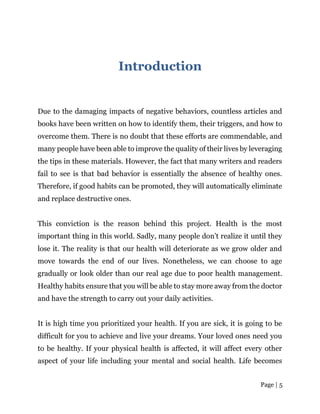 Page | 5
Introduction
Due to the damaging impacts of negative behaviors, countless articles and
books have been written on how to identify them, their triggers, and how to
overcome them. There is no doubt that these efforts are commendable, and
many people have been able to improve the quality of their lives by leveraging
the tips in these materials. However, the fact that many writers and readers
fail to see is that bad behavior is essentially the absence of healthy ones.
Therefore, if good habits can be promoted, they will automatically eliminate
and replace destructive ones.
This conviction is the reason behind this project. Health is the most
important thing in this world. Sadly, many people don’t realize it until they
lose it. The reality is that our health will deteriorate as we grow older and
move towards the end of our lives. Nonetheless, we can choose to age
gradually or look older than our real age due to poor health management.
Healthy habits ensure that you will be able to stay more away from the doctor
and have the strength to carry out your daily activities.
It is high time you prioritized your health. If you are sick, it is going to be
difficult for you to achieve and live your dreams. Your loved ones need you
to be healthy. If your physical health is affected, it will affect every other
aspect of your life including your mental and social health. Life becomes
 