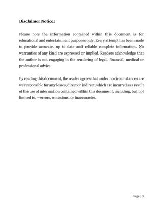 Page | 2
Disclaimer Notice:
Please note the information contained within this document is for
educational and entertainment purposes only. Every attempt has been made
to provide accurate, up to date and reliable complete information. No
warranties of any kind are expressed or implied. Readers acknowledge that
the author is not engaging in the rendering of legal, financial, medical or
professional advice.
By reading this document, the reader agrees that under no circumstances are
we responsible for any losses, direct or indirect, which are incurred as a result
of the use of information contained within this document, including, but not
limited to, —errors, omissions, or inaccuracies.
 
