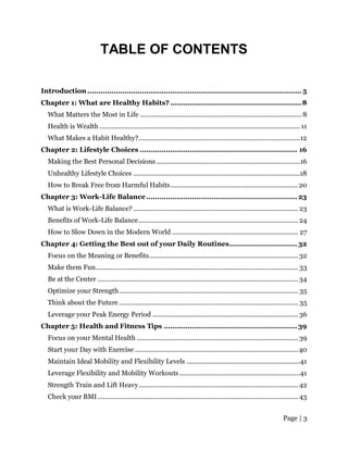 Page | 3
TABLE OF CONTENTS
Introduction .................................................................................................. 5
Chapter 1: What are Healthy Habits? ............................................................8
What Matters the Most in Life ........................................................................................... 8
Health is Wealth ................................................................................................................. 11
What Makes a Habit Healthy?...........................................................................................12
Chapter 2: Lifestyle Choices ........................................................................ 16
Making the Best Personal Decisions.................................................................................16
Unhealthy Lifestyle Choices ..............................................................................................18
How to Break Free from Harmful Habits........................................................................20
Chapter 3: Work-Life Balance ..................................................................... 23
What is Work-Life Balance?............................................................................................. 23
Benefits of Work-Life Balance.......................................................................................... 24
How to Slow Down in the Modern World ....................................................................... 27
Chapter 4: Getting the Best out of your Daily Routines............................... 32
Focus on the Meaning or Benefits.................................................................................... 32
Make them Fun.................................................................................................................. 33
Be at the Center ................................................................................................................. 34
Optimize your Strength..................................................................................................... 35
Think about the Future..................................................................................................... 35
Leverage your Peak Energy Period .................................................................................. 36
Chapter 5: Health and Fitness Tips ............................................................. 39
Focus on your Mental Health ........................................................................................... 39
Start your Day with Exercise ............................................................................................40
Maintain Ideal Mobility and Flexibility Levels ................................................................41
Leverage Flexibility and Mobility Workouts....................................................................41
Strength Train and Lift Heavy.......................................................................................... 42
Check your BMI................................................................................................................. 43
 