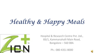 Healthy & Happy Meals

        Hospital & Research Centre Pvt. Ltd.,
          83/1, Kammanahalli Main Road,
               Bangalore – 560 084.

                Ph.: 080 4351 8000
 