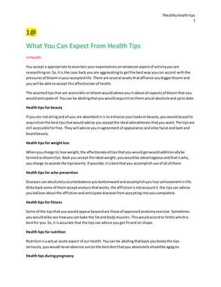 7Healthyhealthtips
1
1@
What You Can Expect From Health Tips
inHealth
You accept a appropriate toascertainyourexpectationsonwhateveraspectof activityyouare
researchingon.So,itis the case back youare aggravatingto getthe bestway youcan accord withthe
pressuresof bloominyouracceptedlife.There are several assetsthataffiance youbiggerbloomand
youwill be able toaccept thisaffectionate of health.
The assortedtipsthat are accessible onbloomwouldadvice youinaboutall aspectsof bloomthat you
wouldanticipate of.Youcan be abidingthatyouwouldacquisitionthemactual absoluteandupto date.
Health tips for beauty
If you are notailingandall you are absorbedinis to enhance yourlooksorbeauty,youwouldacceptto
acquisitionthe besttipsthatwould advise youacceptthe ideal adorablenessthatyou want.The tipsare
still accessibleforfree.Theywilladvice youinagreementof appearance andalike facial andbarkand
beardbeauty.
Health tips for weightloss
Whenyoucharge to lose weight,the affectionateof tipsthatyouwouldgetwouldadditionallybe
termedasbloomtips.Back youaccept the ideal weight,youwouldbe advantageousandthatiswhy,
youcharge to accede the tipskeenly.If possible,itisbestthatyou accomplishuse of all of them.
Health tips for ache prevention
Diseasescanabsolutelycounterbalance youbottomwardandaccomplishyoulose achievementinlife.
Alike backsome of themacceptanalysisthatworks,the afflictionisnotaccountit.the tipscan advice
youballoonaboutthe afflictionandanticipate diseasesfromacceptingintoyoucompletely.
Health tips for fitness
Some of the tipsthat youwouldappearbeyondare those of approvedanatomyexercise.Sometimes
youwouldalike see howyoucanbake the fatand bodymuscles.Thiswouldaccordto fettle whichis
bestfor you.So,it isaccurate that the tipscan advice youget fitand on shape.
Health tips for nutrition
Nutritionisaactual acute aspect of our health.Youcan be abidingthatback youbootythe tips
seriously,youwouldneverabsence outonthe bestdietthatyou absolutelyshouldbe agogon.
Health tips duringpregnancy
 