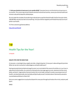 7Healthyhealthtips
10
5. Visit your dentistat leastonce insix months âEUR" Everyone hasto visitthe dentistatleastonce in
six months.Thisscreeningvisitwill helpthe dentistfindandseal cavities,assessyourdental healthand
remove scalywhite depositscalledplaque.
Do not make the mistake of consideringnodental painasperfectdental health.Bythe time painstarts,
itâEUR(TM)s actuallytoolate to doanything. Visityourdentistregularlyandfollow thesetipstoensure
betteroral health.
To finda solutionsgobelowaddress
http://bit.ly/1PScJ29
7@
Health Tips for the Year!
inHealth
HEALTH TIPS FOR THE NEW YEAR
A newyear,a newbeginning,aapple-pieslate,abeginningstart.A new yearisaboundingwithpromise.
What can we do to actualize a advantageousandadmirable year?
HavingaccomplishedandadvisedyogaforyearsIam remindedof the accentof antithesisinourlivesin
adjustmenttobe healthy.Asaamount of actualitythe chat yoga agencyunion,abutmentof the mind,
body,and Spirit.Yogateachesthatacclimationthe mind,body,andSpiritcreatesaaccompanimentof
health,notaloof physically,but mentallyandSpirituallyaswell.Andwhodoesn'tdemandtoactualize
counterbalancedbloomintheirlife?
Here are some suggestionstoactualize bloomthisnew yearthroughacclimationthe mind,anatomyand
Spirit.
MIND
 
