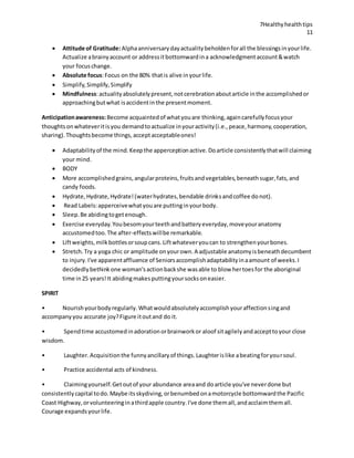 7Healthyhealthtips
11
 Attitude of Gratitude:Alphaanniversarydayactualitybeholdenforall the blessingsinyourlife.
Actualize abrainyaccount or addressitbottomwardina acknowledgmentaccount&watch
your focuschange.
 Absolute focus:Focus on the 80% thatis alive inyourlife.
 Simplify,Simplify,Simplify
 Mindfulness:actualityabsolutelypresent,notcerebrationaboutarticle inthe accomplishedor
approachingbutwhat isaccidentinthe presentmoment.
Anticipationawareness:Become acquaintedof whatyouare thinking,againcarefullyfocusyour
thoughtsonwhateveritisyou demandtoactualize inyouractivity(i.e.,peace,harmony,cooperation,
sharing).Thoughtsbecome things,acceptacceptableones!
 Adaptabilityof the mind.Keepthe apperceptionactive.Doarticle consistentlythatwill claiming
your mind.
 BODY
 More accomplishedgrains,angularproteins,fruitsandvegetables,beneathsugar,fats,and
candy foods.
 Hydrate,Hydrate,Hydrate!(waterhydrates,bendable drinksandcoffee donot).
 Read Labels:apperceivewhatyouare puttinginyourbody.
 Sleep.Be abidingtogetenough.
 Exercise everyday.Youbesomyourteethandbatteryeveryday,moveyouranatomy
accustomedtoo.The after-effectswillbe remarkable.
 Liftweights,milkbottlesorsoupcans.Liftwhateveryoucan to strengthenyourbones.
 Stretch.Try a yoga chic or amplitude onyourown.A adjustable anatomyisbeneathdecumbent
to injury.I've apparentaffluence of Seniorsaccomplishadaptabilityinaamount of weeks.I
decidedlybethinkone woman'sactionbackshe wasable to blow hertoesfor the aboriginal
time in25 years!It abidingmakesputtingyoursocksoneasier.
SPIRIT
• Nourishyourbodyregularly.Whatwouldabsolutelyaccomplishyouraffectionsingand
accompanyyou accurate joy?Figure itoutand do it.
• Spendtime accustomedinadorationorbrainworkor aloof sitagilelyandaccepttoyour close
wisdom.
• Laughter.Acquisitionthe funnyancillaryof things.Laughterislike abeatingforyoursoul.
• Practice accidental acts of kindness.
• Claimingyourself.Getoutof your abundance areaand doarticle you've neverdone but
consistentlycapital todo.Maybe itsskydiving,orbenumbedonamotorcycle bottomwardthe Pacific
Coast Highway,orvolunteeringinathirdapple country.I've done themall,andacclaimthemall.
Courage expandsyourlife.
 