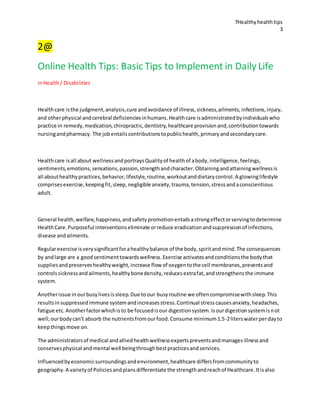 7Healthyhealthtips
3
2@
Online Health Tips: Basic Tips to Implement in Daily Life
inHealth/ Disabilities
Healthcare isthe judgment,analysis,cure andavoidance of illness,sickness,ailments,infections,injury,
and otherphysical andcerebral deficienciesinhumans.Healthcare isadministratedbyindividualswho
practice in remedy,medication,chiropractic,dentistry,healthcare provisionand,contributiontowards
nursingandpharmacy. The jobentailscontributionstopublichealth,primaryandsecondarycare.
Healthcare isall about wellnessandportraysQualityof healthof abody,intelligence,feelings,
sentiments,emotions,sensations,passion,strengthandcharacter.Obtainingandattainingwellnessis
all abouthealthypractices,behavior,lifestyle,routine,workoutanddietarycontrol.A glowinglifestyle
comprisesexercise,keepingfit,sleep, negligible anxiety,trauma,tension,stressandaconscientious
adult.
General health,welfare,happiness,andsafetypromotionentailsastrongeffectorservingtodetermine
HealthCare.Purposeful interventionseliminate orreduce eradicationandsuppressionof infections,
disease andailments.
Regularexercise isverysignificantforahealthybalance of the body,spiritandmind.The consequences
by andlarge are a goodsentimenttowardswellness.Exercise activatesandconditionsthe bodythat
suppliesandpreserveshealthyweight,increase flow of oxygentothe cell membranes,preventsand
controlssicknessandailments,healthybonedensity,reducesextrafat,andstrengthensthe immune
system.
Anotherissue inourbusylivesissleep.Due toour busyroutine we oftencompromisewithsleep.This
resultsinsuppressedimmune systemandincreasesstress.Continual stresscausesanxiety,headaches,
fatigue etc.Anotherfactorwhichisto be focusedisour digestionsystem.Isourdigestionsystemisnot
well;ourbodycan't absorb the nutrientsfromourfood.Consume minimum1.5-2literswaterperdayto
keepthingsmove on.
The administratorsof medical andalliedhealthwellnessexpertspreventsandmanagesillnessand
conservesphysical andmental well beingthroughbestpracticesandservices.
Influencedbyeconomicsurroundingsandenvironment,healthcare differsfromcommunityto
geography.A varietyof Policiesandplansdifferentiate the strengthandreachof Healthcare.Itisalso
 