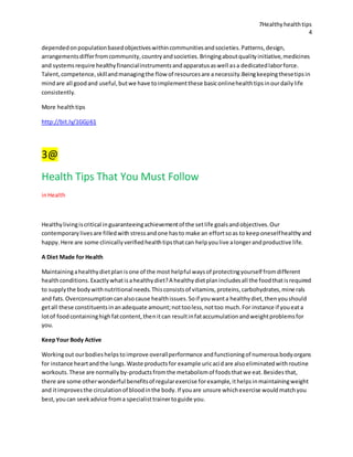 7Healthyhealthtips
4
dependedonpopulationbasedobjectiveswithincommunitiesandsocieties.Patterns,design,
arrangementsdifferfromcommunity,countryandsocieties.Bringingaboutqualityinitiative,medicines
and systemsrequire healthyfinancialinstrumentsandapparatusaswell asa dedicatedlaborforce.
Talent,competence,skillandmanagingthe flow of resourcesare anecessity.Beingkeepingthesetipsin
mindare all goodand useful,butwe have toimplementthese basiconlinehealthtipsinourdailylife
consistently.
More healthtips
http://bit.ly/1GGji61
3@
Health Tips That You Must Follow
inHealth
Healthylivingiscritical inguaranteeingachievementof the setlife goalsandobjectives.Our
contemporarylivesare filledwith stressandone hasto make an effortsoas to keeponeselfhealthyand
happy.Here are some clinicallyverifiedhealthtipsthatcan helpyoulive alongerandproductive life.
A Diet Made for Health
Maintainingahealthydietplanisone of the most helpful waysof protectingyourself fromdifferent
healthconditions.Exactlywhatisahealthydiet?A healthydietplanincludesall the foodthatisrequired
to supplythe bodywithnutritional needs.Thisconsistsof vitamins,proteins,carbohydrates,minerals
and fats.Overconsumptioncanalsocause healthissues.Soif youwanta healthydiet,thenyoushould
getall these constituentsinanadequate amount;nottooless,nottoo much.For instance if youeata
lotof foodcontaininghighfatcontent,thenitcan resultinfataccumulationandweightproblemsfor
you.
KeepYour Body Active
Workingout ourbodieshelpstoimprove overallperformance andfunctioningof numerousbodyorgans
for instance heartandthe lungs.Waste productsfor example uricacidare alsoeliminatedwithroutine
workouts.These are normallyby-productsfromthe metabolismof foodsthatwe eat.Besidesthat,
there are some otherwonderful benefitsof regularexercise forexample,ithelpsinmaintainingweight
and itimprovesthe circulationof bloodinthe body.If youare unsure whichexercise wouldmatchyou
best,youcan seekadvice froma specialisttrainertoguide you.
 