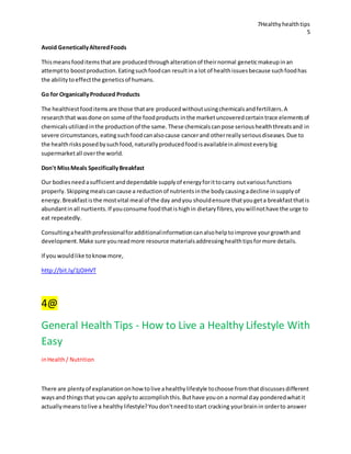 7Healthyhealthtips
5
Avoid GeneticallyAlteredFoods
Thismeansfooditemsthatare producedthroughalterationof theirnormal geneticmakeupinan
attemptto boostproduction.Eatingsuchfoodcan resultina lot of healthissuesbecause suchfoodhas
the abilitytoeffectthe geneticsof humans.
Go for OrganicallyProduced Products
The healthiestfooditemsare those thatare producedwithoutusingchemicalsandfertilizers.A
researchthat wasdone on some of the foodproducts inthe marketuncoveredcertaintrace elementsof
chemicalsutilizedinthe productionof the same.These chemicalscanpose serioushealththreatsand in
severe circumstances,eatingsuchfoodcanalsocause cancerand otherreallyseriousdiseases.Due to
the healthrisksposedbysuchfood,naturallyproducedfoodisavailableinalmosteverybig
supermarketall overthe world.
Don't MissMeals SpecificallyBreakfast
Our bodiesneedasufficientanddependable supplyof energyforittocarry outvariousfunctions
properly.Skippingmealscancause a reductionof nutrientsinthe bodycausingadecline insupplyof
energy.Breakfastisthe mostvital meal of the day andyou shouldensure thatyougeta breakfastthatis
abundantinall nurtients.If youconsume foodthatishighin dietaryfibres,youwillnothave the urge to
eat repeatedly.
Consultingahealthprofessionalforadditionalinformationcanalsohelptoimprove yourgrowthand
development.Make sure youreadmore resource materialsaddressinghealthtipsformore details.
If you wouldlike toknowmore,
http://bit.ly/1jOiHVT
4@
General Health Tips - How to Live a Healthy Lifestyle With
Easy
inHealth/ Nutrition
There are plentyof explanationonhowtolive ahealthylifestyle tochoose fromthatdiscussesdifferent
waysand thingsthat youcan applyto accomplishthis.Buthave youon a normal day ponderedwhatit
actuallymeanstolive a healthylifestyle?Youdon'tneedtostart cracking yourbrainin orderto answer
 