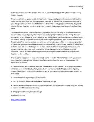 7Healthyhealthtips
6
that questionbecause inthisarticle ismanytipsongeneral healthtipsthatmayhelpyouleave avery
healthylifestyle.
There isabsolutelynospecial tricktolivingahealthylifestyleasall youneedfora start is to know the
thingsthat youneedtodo and alsothe thingsto stay clearof.Some of the thingsthatshouldcome to
your thoughtsonce youthinkabouta healthylife styleisthathealthypeopledon'tsmoke,theydon't
take hard drugs,theyhave a healthyweight,theyeatwell,theydoexercisesfrequently,andare always
clean.
Lots of Americancitizenshave problemswithoverweightbecause the range of activities thatrequire
movementhasreducedgreatly.Manual productsare beingimprovedtoautomatic.Thingsthatwere
done witha lotof effortare no longerdone thatway.Suddenlythe use of mechanical toolshasbecome
the order of the day. People are becominglazyeverysingle dayanddonot wantto stressthemselves.
Thisattitude of not wantingtostressoneself isone of the majorcausesof the ever-increasingnumber
of fatpeople.Some people thinkexercisemustbe rigorousforitto be effective.Theyfail tounderstand
that all it takesisto keepthe bodyinone or more actionsthat keepsitworking.Justensure youare
doinga thingthat makesyourbodymove all the time and youwill be ashealthyas anynormal
individual.Exercise assimpleasdancing,gardening,walkingandhome chorescango veryfar with
helpingyoustayhealthy.
The value of exercise can'tbe over-emphasized.Exercise hasalotof benefitstothe bodysystemand
thusshouldbe includinginourdailyactivitiesif we muststayhealthy. Some of the advantagesof
exercise are asfollows:
1. Exerciseshelptoreduce medical condition.Severalof the healthriskthata lotof people experience
will be cutdowntremendouslywhenyouconstantlyexercise yourbody.The possibilitiesof getting
diseaseslikediabetes,heartproblemandstroke will be cutdowntremendouslywheneveryoudoa lot
of exercises.
2. Constantexercise improvesyourjointsstability.
3. This can helpyourbodyto become flexible evenwhile youage.
4. Exercise won'tonly keepyoubodilyoremotionallyfine italsohelpyoukeepagoodmind-set.Ithelps
inorder to avoiddepressionandanxiety.
5. It helpspreventmemorylossatanoldage.
To findthe solutions
http://bit.ly/1Rzl8WP
 