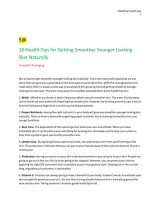 7Healthyhealthtips
7
5@
10 Health Tips for Getting Smoother Younger Looking
Skin Naturally
inHealth/ Anti Aging
We all wantto get smootheryoungerlookingskinnaturally.There are manytechniquesthatare out
there that can give youa goodideaon the bestways to accomplishthis.Withthe new advancements
made daily,there isalwaysanewway toaccomplishthisgrowingneedof gettingsmootheryounger
lookingskinnaturally.Thereare manywaysthiscouldbe accomplished.Some healthtipsare:
1. Water- Whetheryouknowit,waterhelpsyouobtainnatural smootherskin.The waterflushesaway
toxinsthatblockyour potential of gettingthatsmoothskin.However,bydrinkingaround5cups a day at
leastwill allowyourtogetthat nice skinyou've alwayswanted.
2. Proper Nutrients- Havingthe rightnutrientsinyourbodywill give yousmootheryoungerlookingskin
naturally.There isneveradownside togettingpropernutrients.Younotonlygetsmootherskin,you
can get healthier.
3. Aloe Vera- The applicationof thisnatural gel will allow yourskintoexfoliate.Whenyouhave
exfoliatedskin,itcanbreathe easierandallow forhealingskin.Normallyusedtohelpcool sunburns,
Aloe Veraisgreatto give youhealthysmootherskin.
4. Lemon Juice- By applyinglemonjuice toyourface,can protectyourskinfrom acne formingor dry
skin.Thisprotectionisthe bestthatyou can put onyour face because of the nutrientsthatare foundin
lemonjuice.
5. Protection- Havingsunscreenonyourskinisthe bestprotectionyoucan give toyour skin.People are
goingto go out inthe sun; thisisnevergoingtobe stopped.However,youcanprotectyour skinby
applyingthe rightSPFsunscreenthatisavailable atyourlocal grocerystore.Stayingoutin the suntoo
long,regardlessof sunscreen,isnothealthy.
6. Vitamin E- Vitaminsare alwaysgoingtohave a benefittoyourbody.VitaminEworksto exfoliate your
skinand getthe greasinessoutof it.No one likeshavingoilyskinbecause thisisabreadinggroundfor
acne anddry skin.Takingvitaminsisanothergoodhealthtipforall.
 