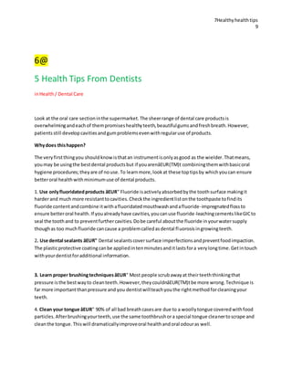 7Healthyhealthtips
9
6@
5 Health Tips From Dentists
inHealth/ Dental Care
Look at the oral care sectioninthe supermarket.The sheerrange of dental care productsis
overwhelmingandeachof thempromiseshealthyteeth,beautifulgumsandfreshbreath.However,
patientsstill developcavitiesandgumproblemsevenwithregularuse of products.
Whydoes thishappen?
The veryfirstthingyou shouldknowisthatan instrumentisonlyasgood as the wielder.Thatmeans,
youmay be usingthe bestdental productsbut if youarenâEUR(TM)t combiningthemwithbasicoral
hygiene procedures;theyare of nouse.To learnmore,lookat these toptipsby whichyoucan ensure
betteroral healthwithminimumuse of dental products.
1. Use onlyfluoridatedproducts âEUR" Fluoride isactivelyabsorbedbythe toothsurface makingit
harderand much more resistanttocavities.Checkthe ingredientlistonthe toothpaste tofindits
fluoride contentandcombine itwithafluoridatedmouthwashandafluoride-impregnatedflossto
ensure betteroral health.If youalreadyhave cavities,youcanuse fluoride-leachingcementslikeGICto
seal the toothand to preventfurthercavities.Dobe careful aboutthe fluoride inyourwatersupply
thoughas too muchfluoride cancause a problemcalledasdental fluorosisingrowingteeth.
2. Use dental sealants âEUR" Dental sealantscoversurface imperfectionsandpreventfoodimpaction.
The plasticprotective coatingcanbe appliedintenminutesanditlastsfora verylongtime.Getintouch
withyourdentistforadditional information.
3. Learn proper brushingtechniquesâEUR" Most people scrubawayat theirteeththinkingthat
pressure isthe bestwayto cleanteeth.However,theycouldnâEUR(TM)tbe more wrong.Technique is
far more importantthanpressure and you dentistwillteachyouthe rightmethodforcleaningyour
teeth.
4. Clean your tongue âEUR" 90% of all bad breathcasesare due to a woollytongue coveredwithfood
particles.Afterbrushingyourteeth,use the same toothbrushora special tongue cleanertoscrape and
cleanthe tongue.Thiswill dramaticallyimproveoral healthandoral odouras well.
 