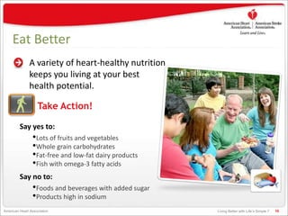 Living Better with Life’s Simple 7American Heart Association
Eat Better
A variety of heart-healthy nutrition
keeps you living at your best
health potential.
10
Say yes to:
•Lots of fruits and vegetables
•Whole grain carbohydrates
•Fat-free and low-fat dairy products
•Fish with omega-3 fatty acids
Say no to:
•Foods and beverages with added sugar
•Products high in sodium
Take Action!
 