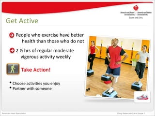 Living Better with Life’s Simple 7American Heart Association
Get Active
People who exercise have better
health than those who do not
2 ½ hrs of regular moderate
vigorous activity weekly
Take Action!
•Choose activities you enjoy
•Partner with someone
 