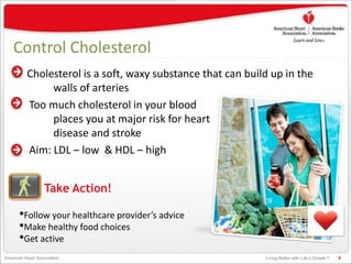 Living Better with Life’s Simple 7American Heart Association
Control Cholesterol
Cholesterol is a soft, waxy substance that can build up in the
walls of arteries
Too much cholesterol in your blood
places you at major risk for heart
disease and stroke
Aim: LDL – low & HDL – high
8
•Follow your healthcare provider’s advice
•Make healthy food choices
•Get active
Take Action!
 
