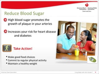 Living Better with Life’s Simple 7American Heart Association
Reduce Blood Sugar
High blood sugar promotes the
growth of plaque in your arteries
Increases your risk for heart disease
and diabetes
9
Take Action!
• Make good food choices
• Commit to regular physical activity
• Maintain a healthy weight
 