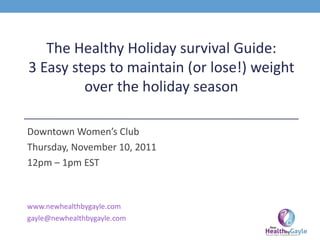 The Healthy Holiday survival Guide: 3 Easy steps to maintain (or lose!) weight over the holiday season Downtown Women’s Club Thursday, November 10, 2011 12pm – 1pm EST www.newhealthbygayle.com [email_address] 
