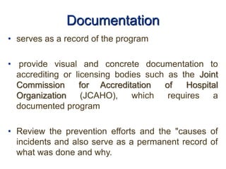 Documentation
• serves as a record of the program
• provide visual and concrete documentation to
accrediting or licensing bodies such as the Joint
Commission for Accreditation of Hospital
Organization (JCAHO), which requires a
documented program
• Review the prevention efforts and the "causes of
incidents and also serve as a permanent record of
what was done and why.
 