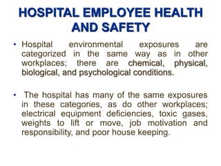 HOSPITAL EMPLOYEE HEALTH
AND SAFETY
• Hospital environmental exposures are
categorized in the same way as in other
workplaces; there are chemical, physical,
biological, and psychological conditions.
• The hospital has many of the same exposures
in these categories, as do other workplaces;
electrical equipment deficiencies, toxic gases,
weights to lift or move, job motivation and
responsibility, and poor house keeping.
 