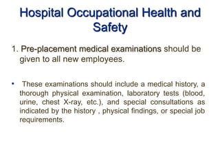Hospital Occupational Health and
Safety
1. Pre-placement medical examinations should be
given to all new employees.
• These examinations should include a medical history, a
thorough physical examination, laboratory tests (blood,
urine, chest X-ray, etc.), and special consultations as
indicated by the history , physical findings, or special job
requirements.
 